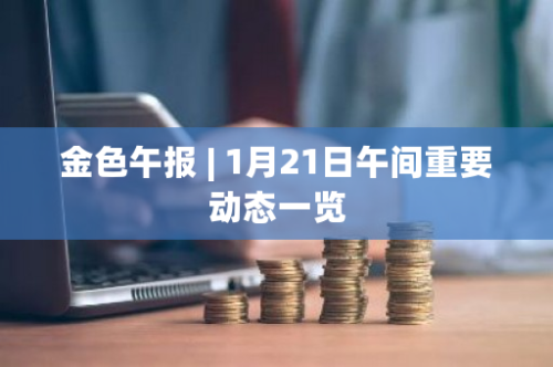 金色午报 | 1月21日午间重要动态一览