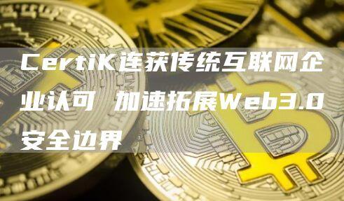 CertiK连获传统互联网企业认可 加速拓展Web3.0安全边界