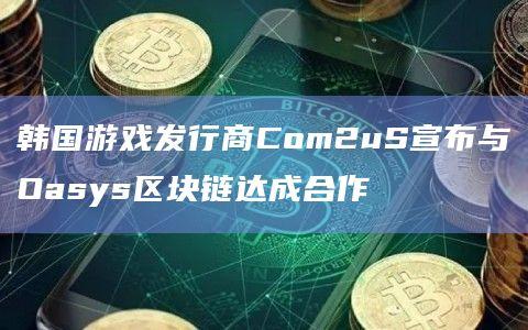 韩国游戏发行商Com2uS宣布与Oasys区块链达成合作增强该游戏公司的Web3游戏基础设施