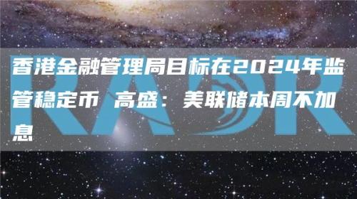 香港金融管理局目标在2024年监管稳定币 高盛：美联储本周不加息