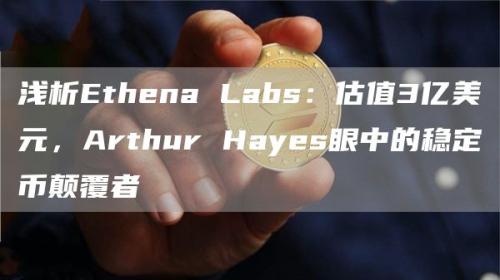 浅析Ethena Labs：估值3亿美元，Arthur Hayes眼中的稳定币颠覆者