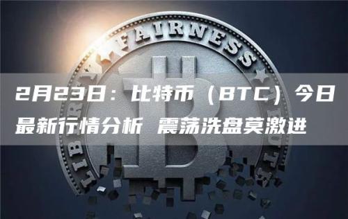 2月23日：比特币（BTC）今日最新行情分析 震荡洗盘莫激进