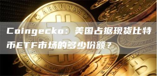 Coingecko：美国占据现货比特币ETF市场的多少份额？