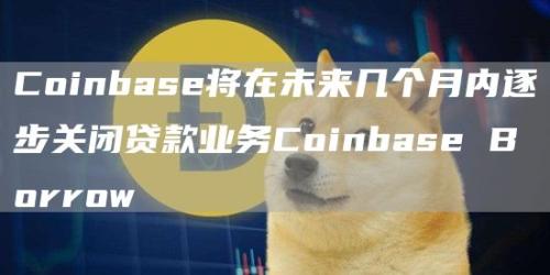 Coinbase将在未来几个月内逐步关闭贷款业务Coinbase Borrow