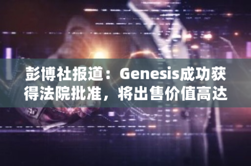 彭博社报道：Genesis成功获得法院批准，将出售价值高达13亿美元的GBTC股票