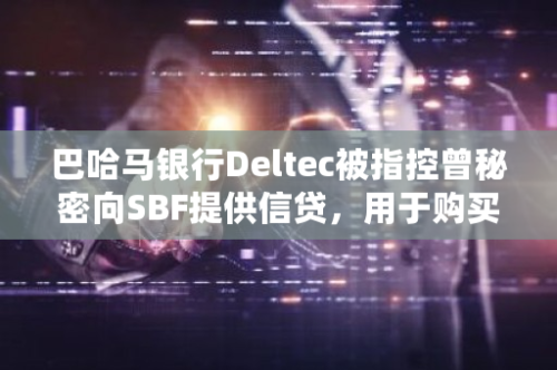 巴哈马银行Deltec被指控曾秘密向SBF提供信贷，用于购买USDT