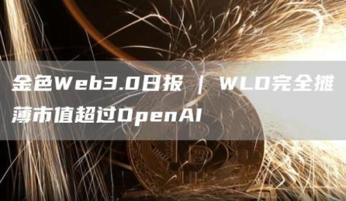 金色Web3.0日报 | WLD完全摊薄市值超过OpenAI