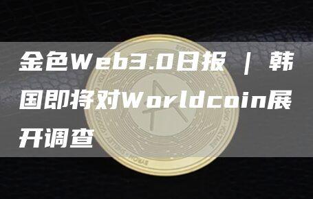 金色Web3.0日报 | 韩国即将对Worldcoin展开调查