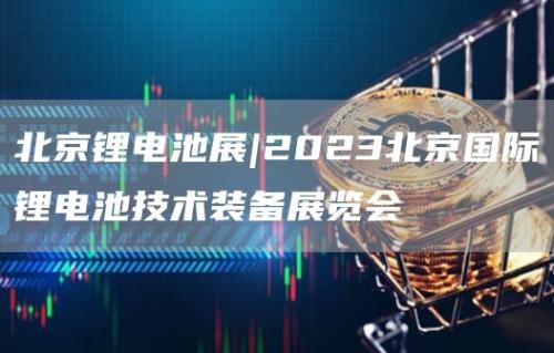 北京锂电池展|2023北京国际锂电池技术装备展览会