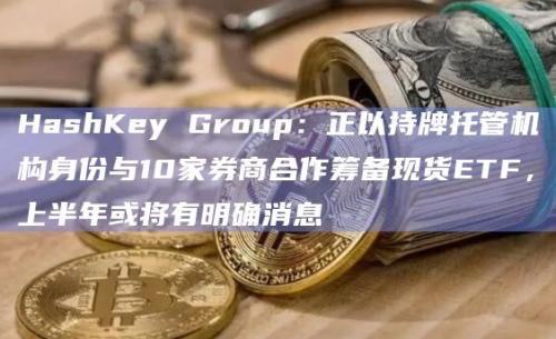 HashKey Group正以持牌托管机构身份与10家券商合作筹备现货ETF