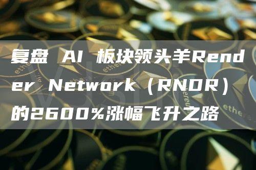 复盘 AI 板块领头羊Render Network（RNDR）的2600%涨幅飞升之路