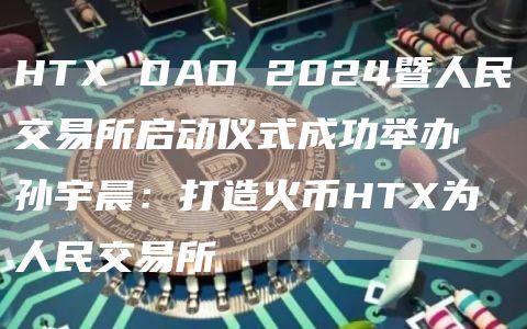 HTX DAO 2024暨人民交易所启动仪式成功举办 孙宇晨：打造火币HTX为人民交易所