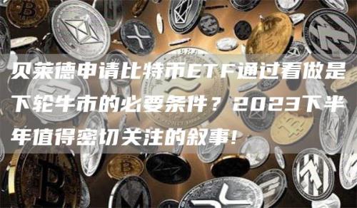 贝莱德申请比特币ETF通过看做是下轮牛市的必要条件？2023下半年值得密切关注的叙事!