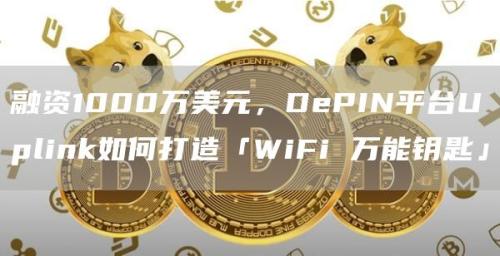 融资1000万美元，DePIN平台Uplink如何打造「WiFi 万能钥匙」