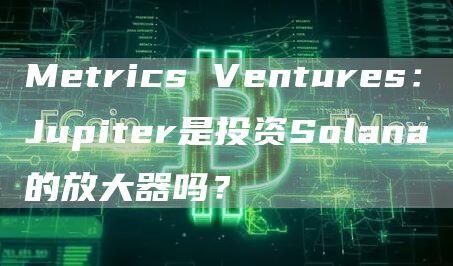 Metrics Ventures：Jupiter是投资Solana的放大器吗？