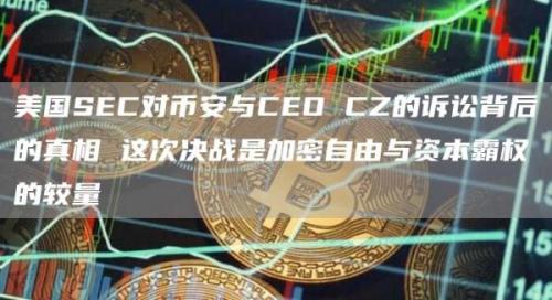 美国SEC对币安与CEO CZ的诉讼背后的真相 这次决战是加密自由与资本霸权的较量