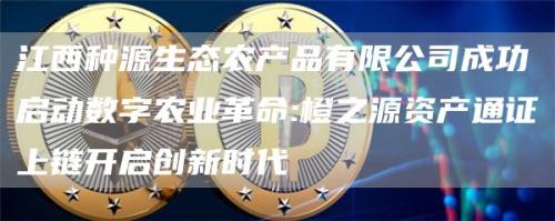 江西种源生态农产品有限公司成功启动数字农业革命:橙之源资产通证上链开启创新时代