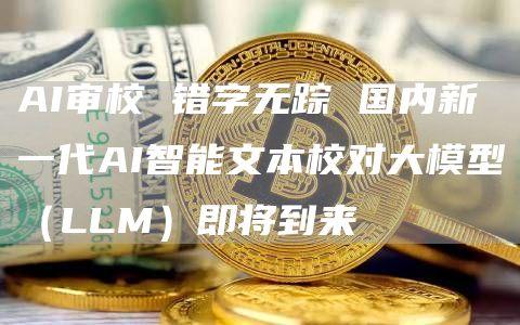 AI审校 错字无踪 国内新一代AI智能文本校对大模型（LLM）即将到来