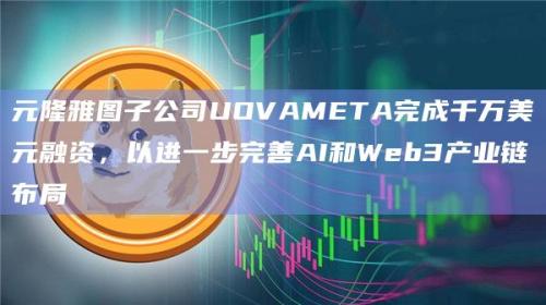 元隆雅图子公司UOVAMETA进一步完善AI和Web3产业链布局