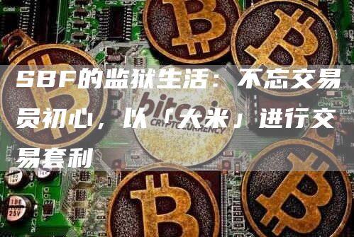 SBF的监狱生活：不忘交易员初心，以「大米」进行交易套利