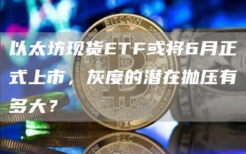 以太坊现货ETF或将6月正式上市，灰度的潜在抛压有多大？