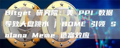 Bitget 研究院：美 PPI 数据导致大盘跳水 | BOME 引领 Solana Meme 造富效应