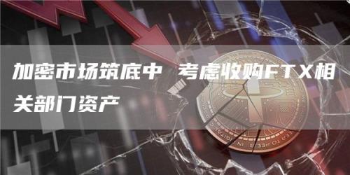 加密市场筑底中 考虑收购FTX相关部门资产