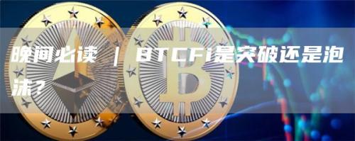 晚间必读 | BTCFi是突破还是泡沫？