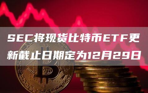 SEC将现货比特币ETF更新截止日期定为12月29日